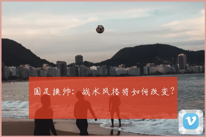 国足换帅：战术风格将如何改变？
