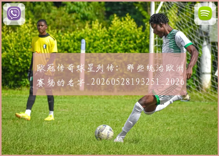 欧冠传奇球星列传：那些统治欧洲赛场的名字_20260528193251_20260609224219