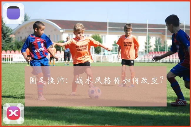 国足换帅：战术风格将如何改变？