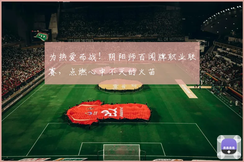 为热爱而战！阴阳师百闻牌职业联赛，点燃心中不灭的火苗