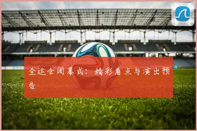 全运会闭幕式:精彩看点与演出预告