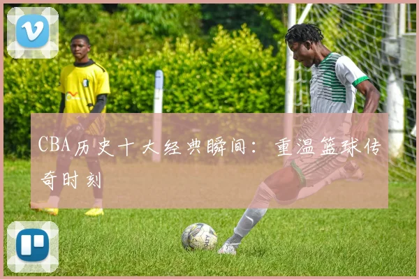 CBA历史十大经典瞬间：重温篮球传奇时刻