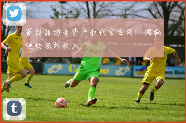 萨拉赫的净资产和代言合同：揭秘他的场外收入