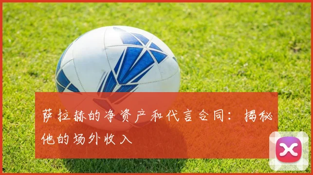 萨拉赫的净资产和代言合同：揭秘他的场外收入
