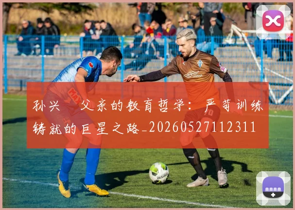 孙兴慜父亲的教育哲学：严苛训练铸就的巨星之路_20260527112311