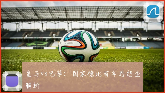 皇马vs巴萨：国家德比百年恩怨全解析