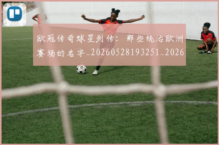 欧冠传奇球星列传：那些统治欧洲赛场的名字_20260528193251_20260609224219